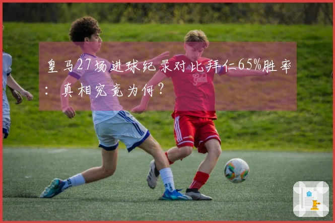 皇马27场进球纪录对比拜仁65%胜率：真相究竟为何？