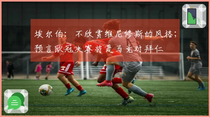 埃尔伯：不欣赏维尼修斯的风格；预言欧冠决赛将是马竞对拜仁