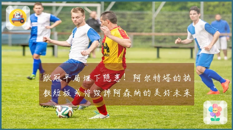 欧冠平局埋下隐患！阿尔特塔的执教短板或将毁掉阿森纳的美好未来