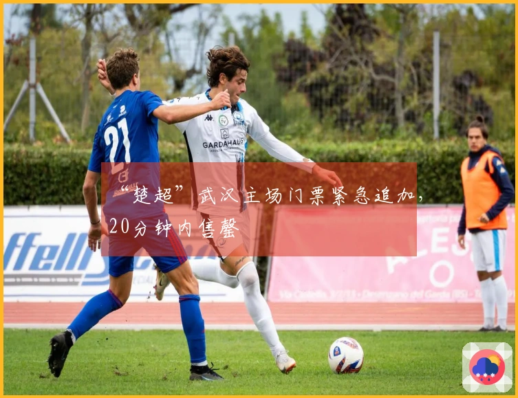 “楚超”武汉主场门票紧急追加，20分钟内售罄