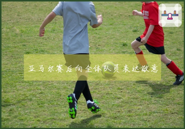 亚马尔赛后向全体队员表达敬意