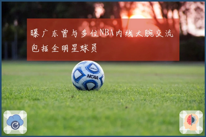 曝广东曾与多位NBA内线大腕交流 包括全明星球员