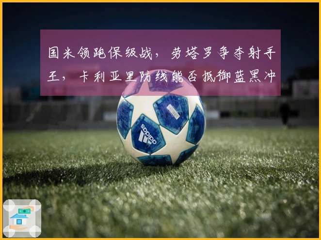 国米领跑保级战，劳塔罗争夺射手王，卡利亚里防线能否抵御蓝黑冲击？