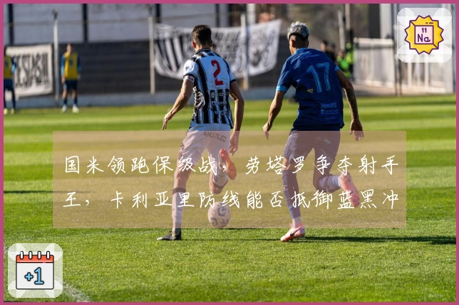 国米领跑保级战,劳塔罗争夺射手王,卡利亚里防线能否抵御蓝黑冲击?