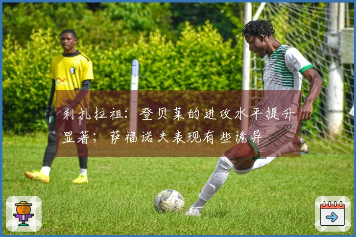 利扎拉祖：登贝莱的进攻水平提升显著；萨福诺夫表现有些诡异