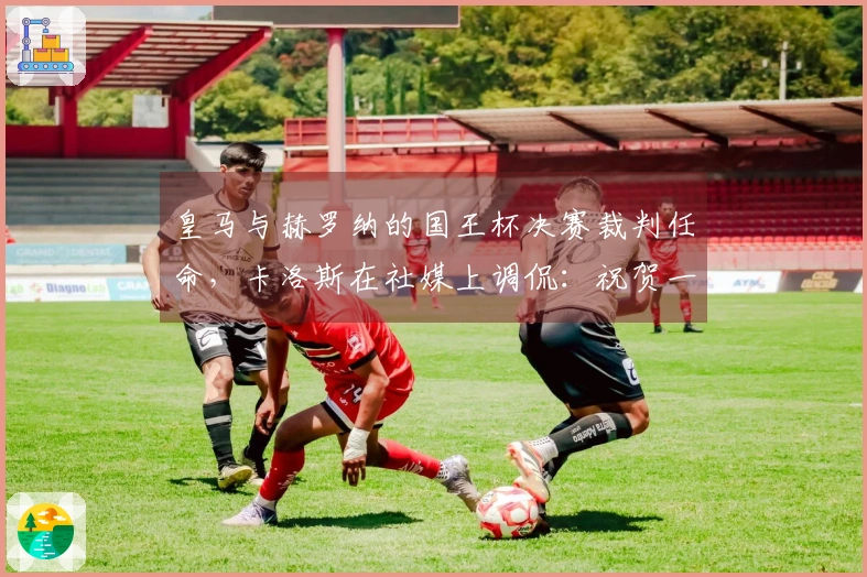 皇马与赫罗纳的国王杯决赛裁判任命，卡洛斯在社媒上调侃：祝贺一下