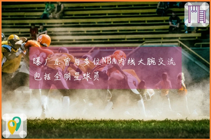 曝广东曾与多位NBA内线大腕交流 包括全明星球员