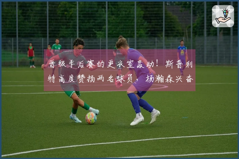 晋级季后赛的更衣室轰动！斯普利特高度赞扬两名球员，杨瀚森兴奋不已