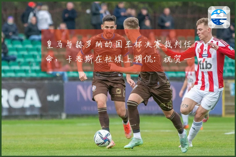 皇马与赫罗纳的国王杯决赛裁判任命，卡洛斯在社媒上调侃：祝贺一下
